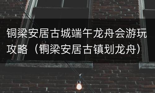铜梁安居古城端午龙舟会游玩攻略（铜梁安居古镇划龙舟）