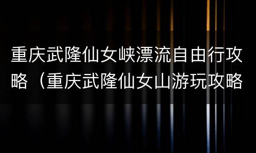重庆武隆仙女峡漂流自由行攻略（重庆武隆仙女山游玩攻略）
