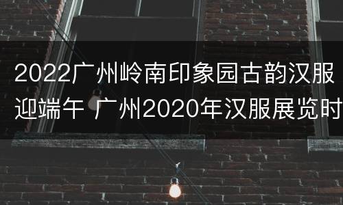 2022广州岭南印象园古韵汉服迎端午 广州2020年汉服展览时间表