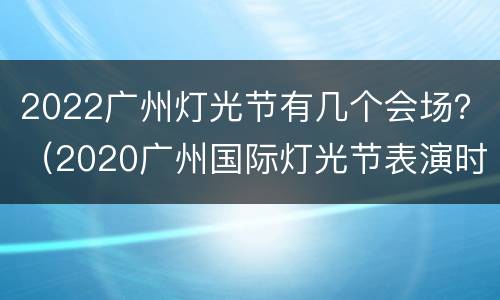 2022广州灯光节有几个会场？（2020广州国际灯光节表演时间）