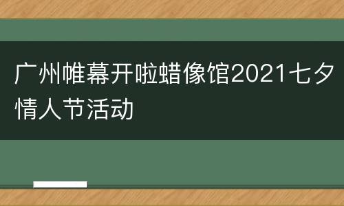 广州帷幕开啦蜡像馆2021七夕情人节活动