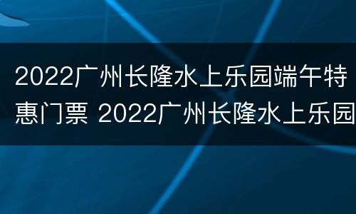2022广州长隆水上乐园端午特惠门票 2022广州长隆水上乐园端午特惠门票多少