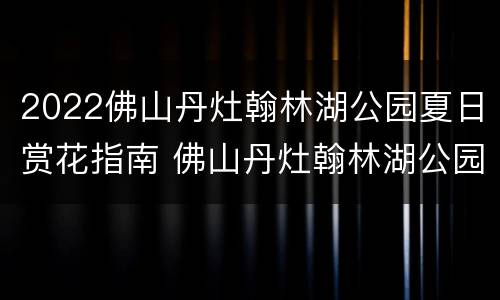 2022佛山丹灶翰林湖公园夏日赏花指南 佛山丹灶翰林湖公园好玩吗
