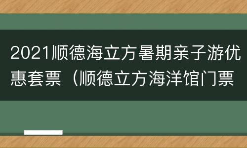 2021顺德海立方暑期亲子游优惠套票（顺德立方海洋馆门票团购优惠）