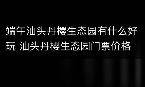 端午汕头丹樱生态园有什么好玩 汕头丹樱生态园门票价格