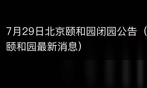 7月29日北京颐和园闭园公告（颐和园最新消息）