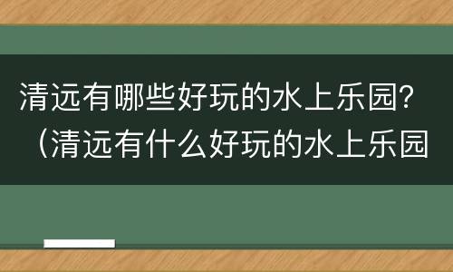 清远有哪些好玩的水上乐园？（清远有什么好玩的水上乐园）