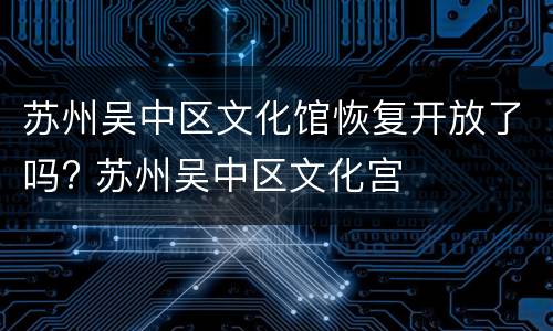 苏州吴中区文化馆恢复开放了吗? 苏州吴中区文化宫