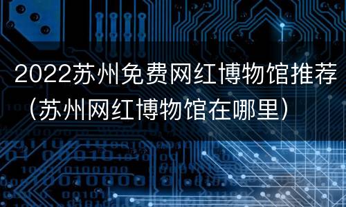 2022苏州免费网红博物馆推荐（苏州网红博物馆在哪里）