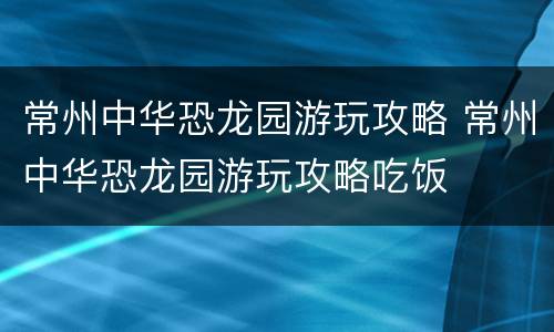 常州中华恐龙园游玩攻略 常州中华恐龙园游玩攻略吃饭
