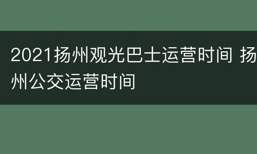 2021扬州观光巴士运营时间 扬州公交运营时间