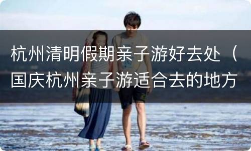 杭州清明假期亲子游好去处（国庆杭州亲子游适合去的地方）