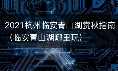 2021杭州临安青山湖赏秋指南（临安青山湖哪里玩）