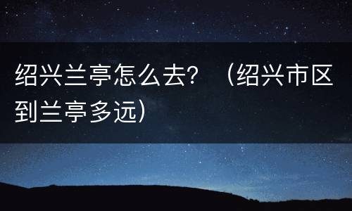 绍兴兰亭怎么去？（绍兴市区到兰亭多远）
