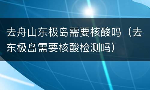 去舟山东极岛需要核酸吗（去东极岛需要核酸检测吗）