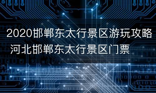2020邯郸东太行景区游玩攻略 河北邯郸东太行景区门票