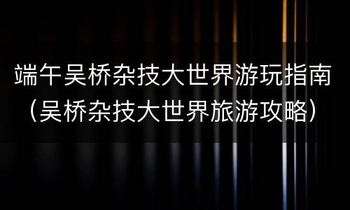 端午吴桥杂技大世界游玩指南（吴桥杂技大世界旅游攻略）