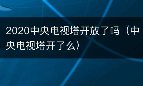 2020中央电视塔开放了吗（中央电视塔开了么）