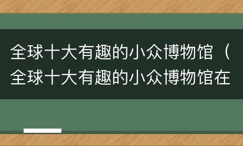 全球十大有趣的小众博物馆（全球十大有趣的小众博物馆在哪里）