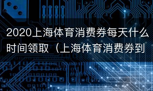 2020上海体育消费券每天什么时间领取（上海体育消费券到什么时候）