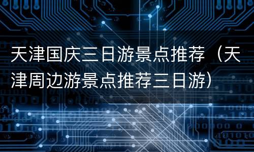 天津国庆三日游景点推荐（天津周边游景点推荐三日游）