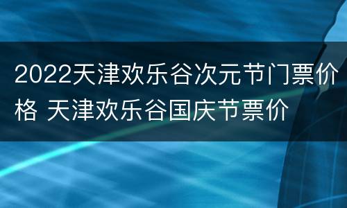 2022天津欢乐谷次元节门票价格 天津欢乐谷国庆节票价