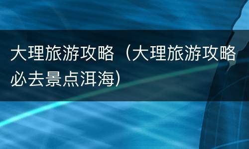 大理旅游攻略（大理旅游攻略必去景点洱海）