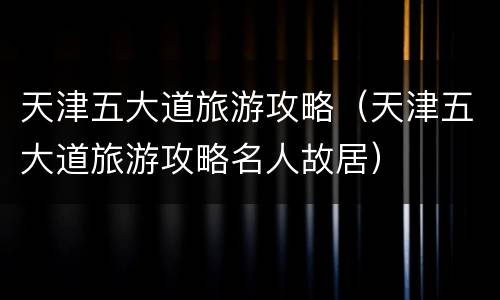 天津五大道旅游攻略（天津五大道旅游攻略名人故居）