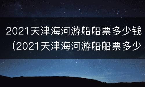 2021天津海河游船船票多少钱（2021天津海河游船船票多少钱一张）
