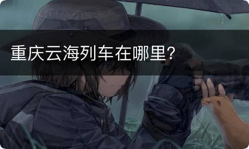 重庆云海列车在哪里？
