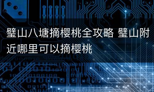 璧山八塘摘樱桃全攻略 璧山附近哪里可以摘樱桃