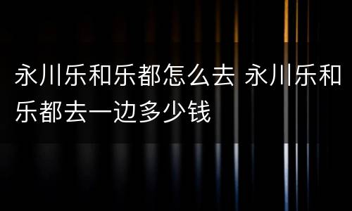 永川乐和乐都怎么去 永川乐和乐都去一边多少钱