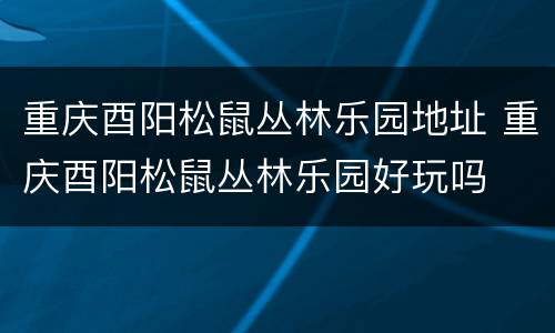 重庆酉阳松鼠丛林乐园地址 重庆酉阳松鼠丛林乐园好玩吗