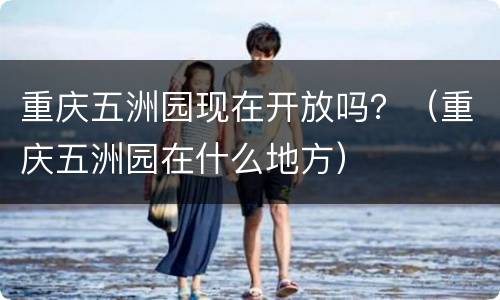 重庆五洲园现在开放吗？（重庆五洲园在什么地方）