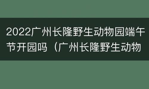 2022广州长隆野生动物园端午节开园吗（广州长隆野生动物园什么时候建成的）