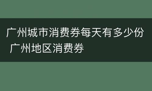 广州城市消费券每天有多少份 广州地区消费券