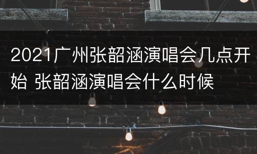 2021广州张韶涵演唱会几点开始 张韶涵演唱会什么时候