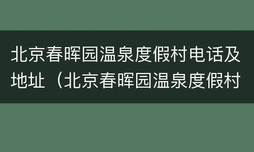 北京春晖园温泉度假村电话及地址（北京春晖园温泉度假村官网）