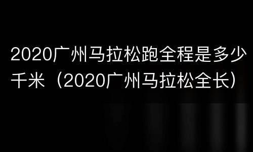 2020广州马拉松跑全程是多少千米（2020广州马拉松全长）