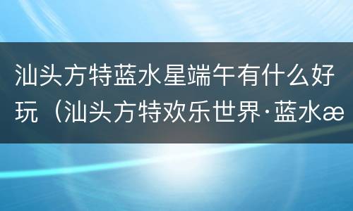 汕头方特蓝水星端午有什么好玩（汕头方特欢乐世界·蓝水星主题公园几点开园）
