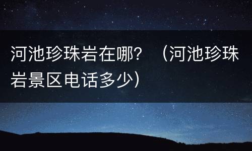 河池珍珠岩在哪？（河池珍珠岩景区电话多少）