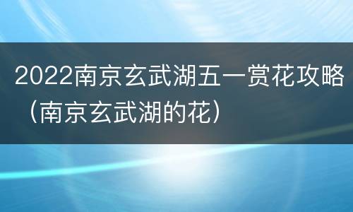 2022南京玄武湖五一赏花攻略（南京玄武湖的花）