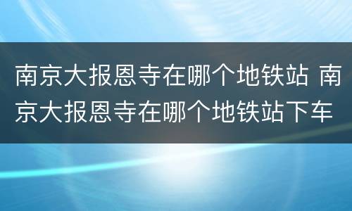 南京大报恩寺在哪个地铁站 南京大报恩寺在哪个地铁站下车