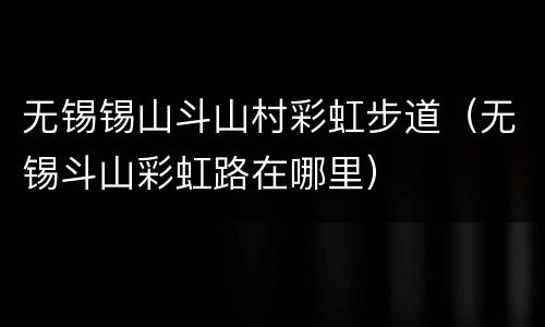 无锡锡山斗山村彩虹步道（无锡斗山彩虹路在哪里）