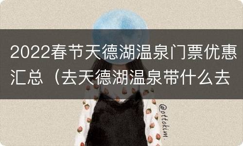 2022春节天德湖温泉门票优惠汇总（去天德湖温泉带什么去）