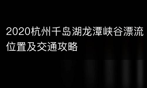 2020杭州千岛湖龙潭峡谷漂流位置及交通攻略