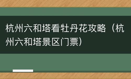 杭州六和塔看牡丹花攻略（杭州六和塔景区门票）