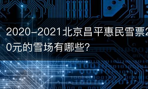 2020-2021北京昌平惠民雪票20元的雪场有哪些？