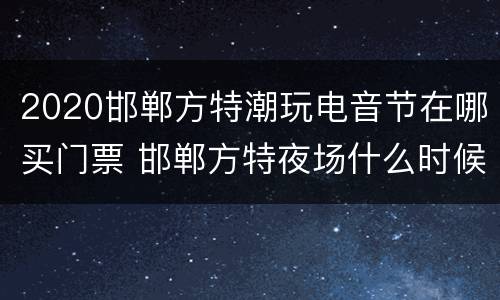2020邯郸方特潮玩电音节在哪买门票 邯郸方特夜场什么时候有