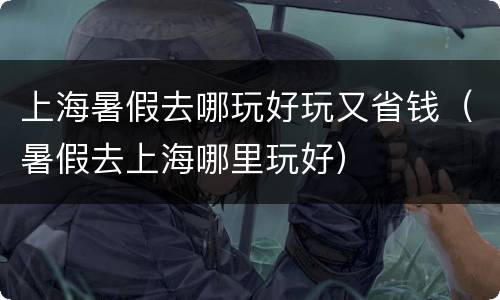 上海暑假去哪玩好玩又省钱（暑假去上海哪里玩好）